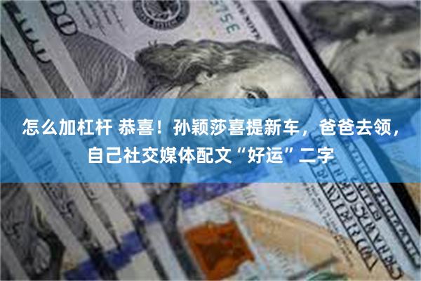 怎么加杠杆 恭喜！孙颖莎喜提新车，爸爸去领，自己社交媒体配文“好运”二字