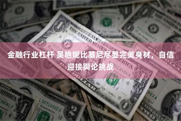 金融行业杠杆 吴艳妮比基尼尽显完美身材，自信迎接舆论挑战