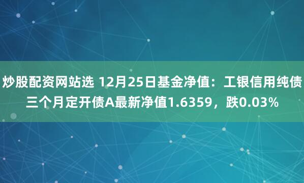 炒股配资网站选 12月25日基金净值：工银信用纯债三个月定开债A最新净值1.6359，跌0.03%