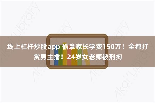 线上杠杆炒股app 偷拿家长学费150万！全都打赏男主播！24岁女老师被刑拘