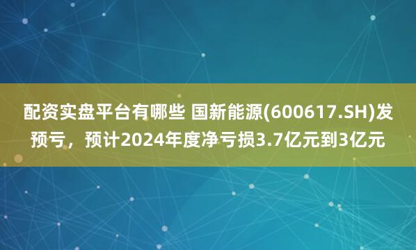 配资实盘平台有哪些 国新能源(600617.SH)发预亏，预计2024年度净亏损3.7亿元到3亿元