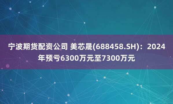 宁波期货配资公司 美芯晟(688458.SH)：2024年预亏6300万元至7300万元