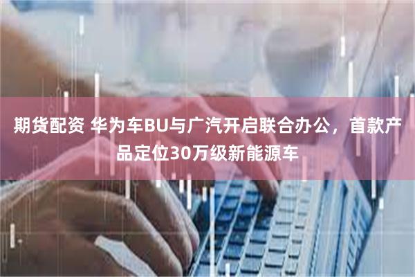 期货配资 华为车BU与广汽开启联合办公，首款产品定位30万级新能源车