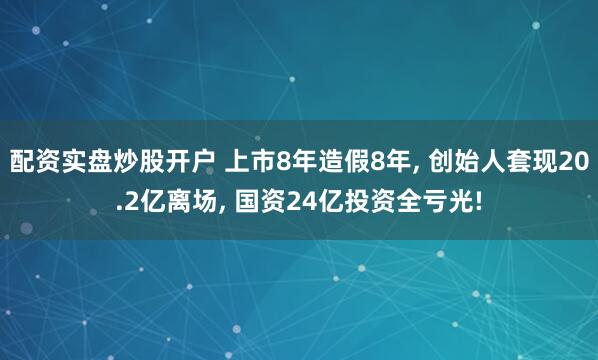 配资实盘炒股开户 上市8年造假8年, 创始人套现20.2亿离场, 国资24亿投资全亏光!