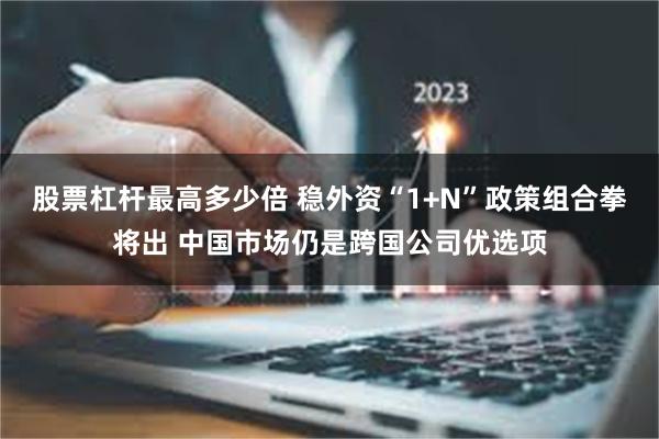 股票杠杆最高多少倍 稳外资“1+N”政策组合拳将出 中国市场仍是跨国公司优选项