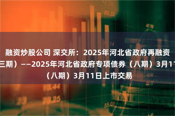 融资炒股公司 深交所：2025年河北省政府再融资专项债券（三期）——2025年河北省政府专项债券（八期）3月11日上市交易