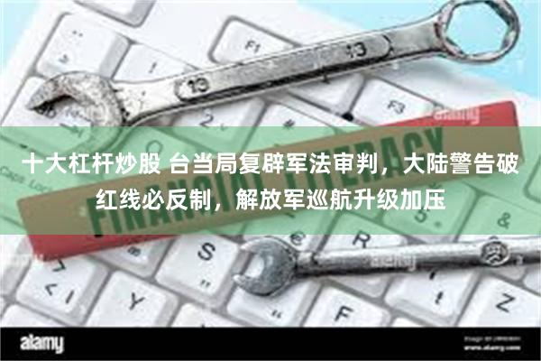 十大杠杆炒股 台当局复辟军法审判，大陆警告破红线必反制，解放军巡航升级加压