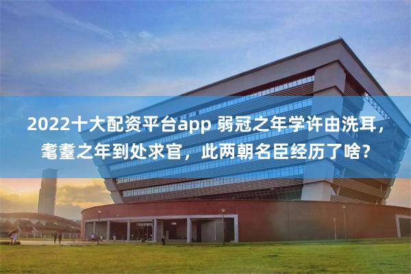 2022十大配资平台app 弱冠之年学许由洗耳，耄耋之年到处求官，此两朝名臣经历了啥？